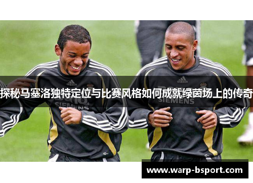 探秘马塞洛独特定位与比赛风格如何成就绿茵场上的传奇 探秘马塞洛独特定位与比赛风格如何成就绿茵场上的传奇
