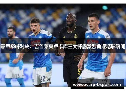 意甲巅峰对决:吉鲁莱奥卢卡库三大锋霸激烈角逐精彩瞬间 意甲巅峰对决:吉鲁莱奥卢卡库三大锋霸激烈角逐精彩瞬间