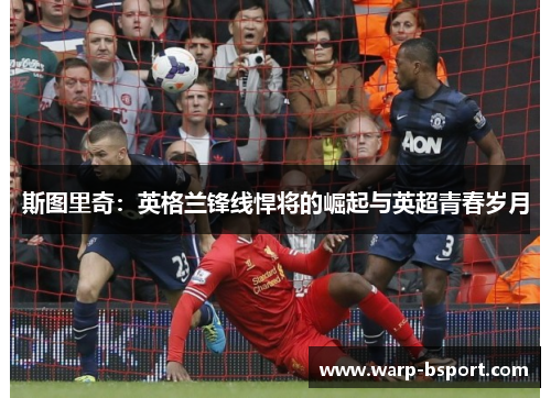 斯图里奇:英格兰锋线悍将的崛起与英超青春岁月 斯图里奇:英格兰锋线悍将的崛起与英超青春岁月