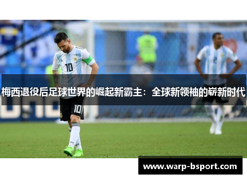 梅西退役后足球世界的崛起新霸主:全球新领袖的崭新时代 梅西退役后足球世界的崛起新霸主:全球新领袖的崭新时代