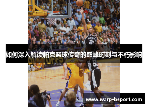 如何深入解读帕克篮球传奇的巅峰时刻与不朽影响 如何深入解读帕克篮球传奇的巅峰时刻与不朽影响