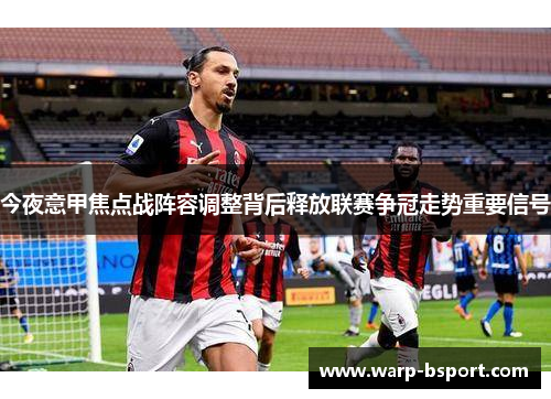 今夜意甲焦点战阵容调整背后释放联赛争冠走势重要信号