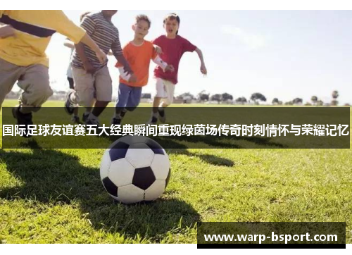 国际足球友谊赛五大经典瞬间重现绿茵场传奇时刻情怀与荣耀记忆 国际足球友谊赛五大经典瞬间重现绿茵场传奇时刻情怀与荣耀记忆