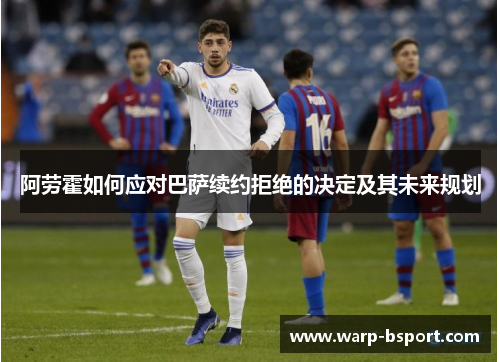 阿劳霍如何应对巴萨续约拒绝的决定及其未来规划